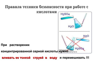 Правила техники безопасности при работе с
кислотами

При растворении
концентрированной серной кислоты нужно
вливать ее тонкой струей в воду и перемешивать !!!

 
