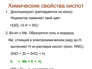 Химические свойства кислот
1. Диссоциируют (распадаются на ионы).
Индикатор изменяет свой цвет
H2SO4 =2 H ++ SO422. Вз-ют с Ме. Образуется соль и водород.
Ме, стоящий в электрохимическом ряду до Н,
вытесняет Н из раствора кислот (искл. HNO3)
2HCl + Zn = ZnCl2 + H2
К

+ Ме = С + H2

 