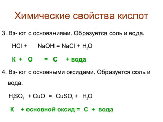 Химические свойства кислот
3. Вз- ют с основаниями. Образуется соль и вода.
HCl +
К + О

NaOH = NaCl + H2O
= С

+ вода

4. Вз- ют с основными оксидами. Образуется соль и
вода.
H2SO4 + СuO = CuSO4 + H2O
К

+ основной оксид = С + вода

 