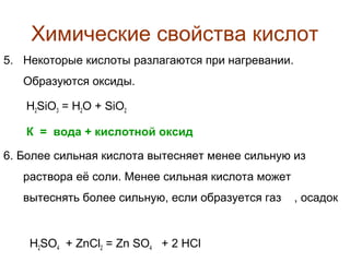 Химические свойства кислот
5. Некоторые кислоты разлагаются при нагревании.
Образуются оксиды.
H2SiO3 = H2O + SiO2
К = вода + кислотной оксид
6. Более сильная кислота вытесняет менее сильную из
раствора её соли. Менее сильная кислота может
вытеснять более сильную, если образуется газ

H2SO4 + ZnCl2 = Zn SO4 + 2 HCl

, осадок

 