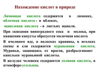 Нахождение кислот в природе
Лимонная
кислота содержится
в
лимонах,
яблочная кислота - в яблоках,
щавелевая кислота - в листьях щавеля.
При скисании виноградного сока и молока, при
квашении капусты образуется молочная кислота
В пчелином яде, в волосках крапивы, в иголках
сосны и ели содержится муравьиная
кислота.
Муравьи, защищаясь от врагов, разбрызгивают
капельки муравьиной кислоты.
В желудке человека содержится соляная кислота, в
атмосфере-угольная.

 