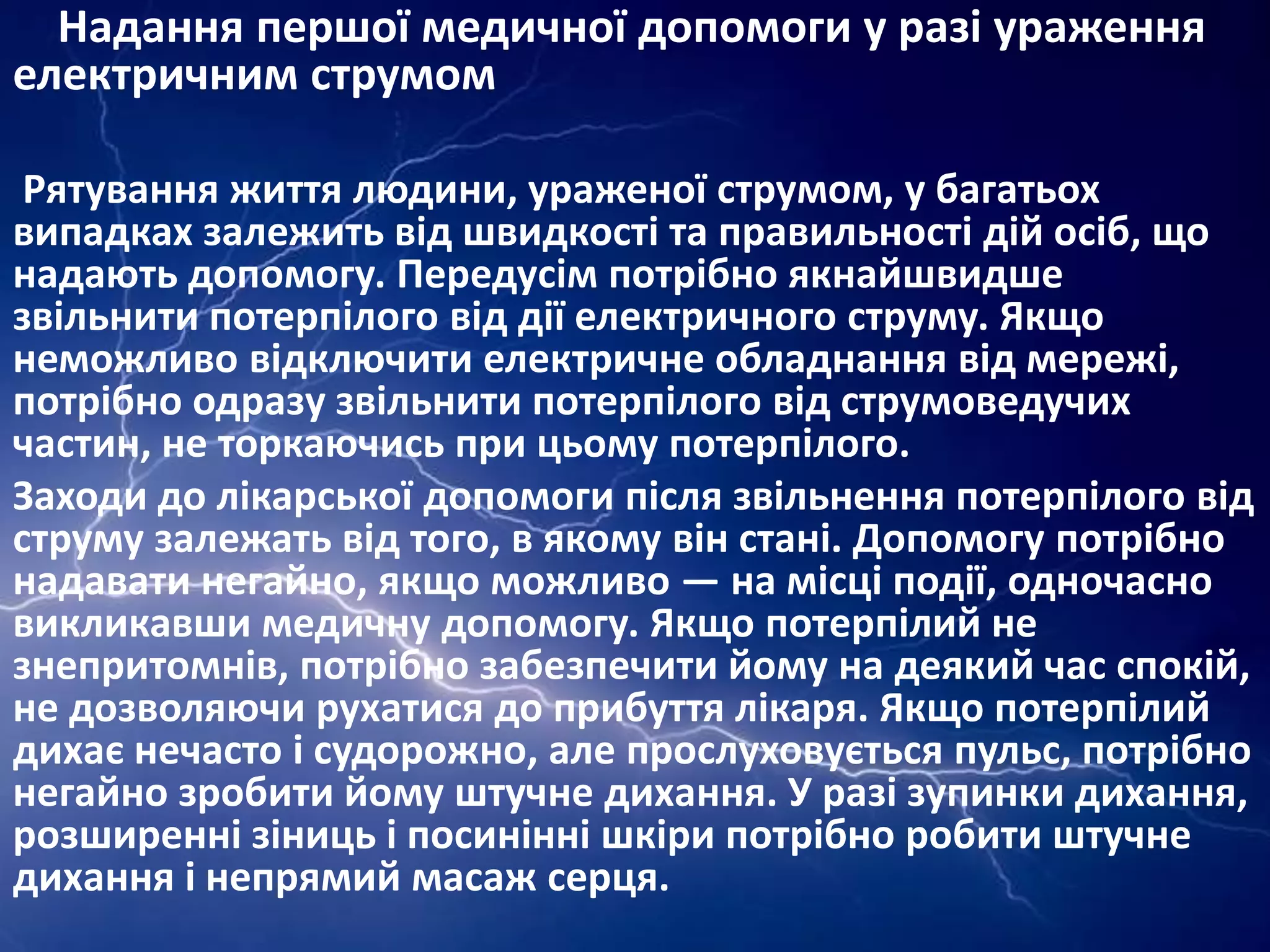 Надання першої медичної допомоги у разі ураження
електричним струмом
Рятування життя людини, ураженої струмом, у багатьох
випадках залежить від швидкості та правильності дій осіб, що
надають допомогу. Передусім потрібно якнайшвидше
звільнити потерпілого від дії електричного струму. Якщо
неможливо відключити електричне обладнання від мережі,
потрібно одразу звільнити потерпілого від струмоведучих
частин, не торкаючись при цьому потерпілого.
Заходи до лікарської допомоги після звільнення потерпілого від
струму залежать від того, в якому він стані. Допомогу потрібно
надавати негайно, якщо можливо — на місці події, одночасно
викликавши медичну допомогу. Якщо потерпілий не
знепритомнів, потрібно забезпечити йому на деякий час спокій,
не дозволяючи рухатися до прибуття лікаря. Якщо потерпілий
дихає нечасто і судорожно, але прослуховується пульс, потрібно
негайно зробити йому штучне дихання. У разі зупинки дихання,
розширенні зіниць і посинінні шкіри потрібно робити штучне
дихання і непрямий масаж серця.

 