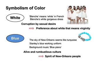 Symbolism of Color
White

‘Blenche’ means ‘white’ in French
Blenche’s white gorgeous dress

Corruption by sexual desire
Preference about white that means virginity

Blue

The sky of New-Orleans seems like turquoise
Stanley’s blue working uniform
Background music ‘Blue piano’

Alive and rumbustious culture
Spirit of New-Orleans people

 