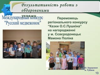 Результативність роботи з
обдарованими
учнями

Переможець
регіонального конкурсу
“Казки О.С.Пушкіна“
на нагородженні
у м. Сєвєродонецьк
Мамона Поліна

В.І.Задорожня
м. Рубіжне

13

 