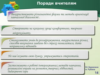 Поради вчителям
Використовувати різноманітні форми та методи організації
навчальної діяльності .
Створювати на кожному уроці комфортного, творчого
мікроклімату.
Стимулювати учнів до розмірковування, використання різних
способів виконання завдань без страху помилитися, дати
неправильну відповідь
Не нав’язувати свою думку, утримуватись стереотипів.
Застосовувати в роботі інтерактивних методів навчання,
розвивальні вправи на розвиток творчих здібностей,
дидактичні ігри

В.І.Задорожня
м. Рубіжне

14

 