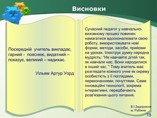 Висновки

Посередній учитель викладає,
Посередній учитель викладає,
гарний пояснює, видатний –
гарний -- пояснює, видатний –
показує, великий – надихає.
показує, великий – надихає.
Уільям Артур Уорд

Сучасний педагог у навчальновиховному процесі повинен
намагатися вдосконалювати свою
роботу, використовувати нові
форми, методи, засоби, прийоми
на уроках. Ілюструє думку народна
мудрість: “Не навчайте дітей так,
як навчали нас. Вони народилися
в інший час. ” Тому вчитель має
розглядати кожного учня як окрему
особистість з її поглядами,
переконаннями, почуттями. Саме
інноваційні технології, зокрема
інтерактивні, передбачають
розв'язання цього питання.
В.І.Задорожня
м. Рубіжне

15

 