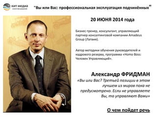 "Вы или Вас: профессиональная эксплуатация подчинённых"

20 ИЮНЯ 2014 года
Бизнес-тренер, консультант, управляющий
партнер консалтинговой компании Amadeus
Group (Латвия).
Автор методики обучения руководителей и
кадрового резерва, программа «Homo Boss:
Человек Управляющий».

Александр ФРИДМАН
«Вы или Вас? Третьей позиции в этом
лучшем из миров пока не
предусмотрено. Если не управляете
Вы, то управляют Вами»

О чем пойдет речь

 