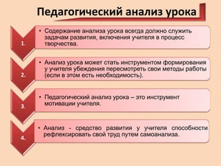 Педагогический анализ урока
1.

• Содержание анализа урока всегда должно служить
задачам развития, включения учителя в процесс
творчества.

2.

• Анализ урока может стать инструментом формирования
у учителя убеждения пересмотреть свои методы работы
(если в этом есть необходимость).

3.

• Педагогический анализ урока – это инструмент
мотивации учителя.

4.

• Анализ - средство развития у учителя способности
рефлексировать свой труд путем самоанализа.

 