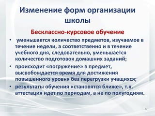 Изменение	
  форм	
  организации	
  
школы	
  
Бесклассно-­‐курсовое	
  обучение	
  
•  	
  уменьшается	
  количество	
  предметов,	
  изучаемое	
  в	
  
течение	
  недели,	
  а	
  соответственно	
  и	
  в	
  течение	
  
учебного	
  дня,	
  следовательно,	
  уменьшается	
  
количество	
  подготовок	
  домашних	
  заданий;	
  
•  происходит	
  «погружение»	
  в	
  предмет,	
  
высвобождается	
  время	
  для	
  достижения	
  
повышенного	
  уровня	
  без	
  перегрузки	
  учащихся;	
  
•  результаты	
  обучения	
  «становятся	
  ближе»,	
  т.к.	
  
аттестация	
  идет	
  по	
  периодам,	
  а	
  не	
  по	
  полугодиям.	
  
22	
  

 