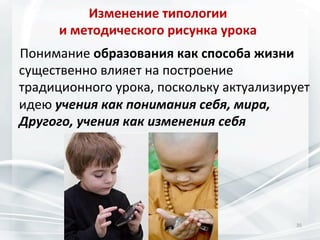 Изменение	
  типологии	
  	
  
и	
  методического	
  рисунка	
  урока	
  
	
  	
  	
  	
  Понимание	
  образования	
  как	
  способа	
  жизни	
  
существенно	
  влияет	
  на	
  построение	
  
традиционного	
  урока,	
  поскольку	
  актуализирует	
  
идею	
  учения	
  как	
  понимания	
  себя,	
  мира,	
  
Другого,	
  учения	
  как	
  изменения	
  себя	
  

35	
  

 