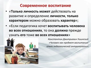 Современное	
  воспитание	
  
•  «Только	
  личность	
  может	
  действовать	
  на	
  
развитие	
  и	
  определение	
  личности,	
  только	
  
характером	
  можно	
  образовать	
  характер»;	
  
•  «Если	
  педагогика	
  хочет	
  воспитывать	
  человека	
  
во	
  всех	
  отношениях,	
  то	
  она	
  должна	
  прежде	
  
узнать	
  его	
  тоже	
  во	
  всех	
  отношениях»	
  
Константин	
  Дмитриевич	
  Ушинский	
  
«Человек	
  как	
  предмет	
  воспитания:	
  	
  
опыт	
  педагогической	
  антропологии»	
  	
  

41	
  

 