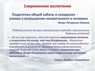 Современное	
  воспитание	
  
	
  	
  	
  	
  	
  	
  	
  Педагогика	
  общей	
  заботы	
  и	
  созидания	
  	
  -­‐	
  

учение	
  о	
  возвышении	
  человеческого	
  в	
  человеке	
  

Игорь	
  Петрович	
  Иванов	
  	
  
	
  
Педагогические	
  основы	
  комплексного	
  подхода	
  к	
  воспитанию	
  
будущих	
  учителей	
  
	
  	
  	
  «	
  …до	
  сих	
  пор	
  кажется,	
  что	
  это	
  явление	
  невозможно	
  постичь	
  
и	
  осмыслить	
  до	
  конца,	
  что	
  оно	
  безгранично…	
  Вероятно	
  
пройдет	
  еще	
  много	
  лет,	
  прежде	
  чем	
  людям	
  до	
  конца	
  удастся	
  
определить	
  внутренние	
  пружины	
  этого	
  удивительного	
  
явления.	
  А	
  мы	
  все-­‐таки	
  будем	
  считать	
  коммунарскую	
  
методику	
  Игоря	
  Петровича	
  самой	
  современной	
  системой	
  
воспитания…»	
  
Симон	
  Львович	
  Соловейчик	
  
	
  
42	
  
	
  

 