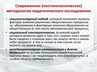 Современная	
  (постнеклассическая)	
  	
  
методология	
  педагогического	
  исследования	
  
•  социокультурный	
  подход,	
  который	
  позволяет	
  выявить	
  	
  
факторы	
  влияния	
  различных	
  общественных	
  процессов	
  
на	
  	
  образование	
  и	
  факторные	
  влияния	
  образования	
  на	
  
общественные	
  (в	
  том	
  числе	
  экономические)	
  процессы;	
  
•  социальный	
  конструктивизм,	
  основной	
  идеей	
  
которого	
  является	
  идея	
  о	
  том,	
  что	
  «знание	
  что»	
  может	
  
быть	
  сведено	
  к	
  «знанию	
  как»:	
  вы	
  знаете	
  нечто	
  о	
  каком-­‐
либо	
  предмете	
  	
  в	
  том	
  и	
  только	
  в	
  том	
  случае,	
  если	
  
можете	
  построить	
  его;	
  
•  междисциплинарная	
  коммуникация	
  и	
  диалог	
  
дисциплин	
  на	
  основе	
  понимания	
  синергетической	
  
картины	
  мира	
  (	
  не	
  «подтвердить	
  или	
  опровергнуть»,	
  а	
  
«найти	
  область	
  применения»).	
  
48	
  

 