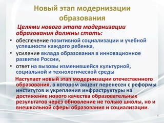 Новый	
  этап	
  модернизации	
  
образования	
  

	
  	
  	
  	
  	
  Целями	
  нового	
  этапа	
  модернизации	
  
образования	
  должны	
  стать:	
  	
  

•  обеспечение	
  позитивной	
  социализации	
  и	
  учебной	
  
успешности	
  каждого	
  ребенка,	
  	
  	
  
•  усиление	
  вклада	
  образования	
  в	
  инновационное	
  
развитие	
  России,	
  	
  	
  
•  ответ	
  на	
  вызовы	
  изменившейся	
  культурной,	
  
социальной	
  и	
  технологической	
  среды	
  
	
  	
  	
  	
  Наступает	
  новый	
  этап	
  модернизации	
  отечественного	
  
образования,	
  в	
  котором	
  акцент	
  перенесен	
  с	
  реформы	
  
институтов	
  и	
  укрепления	
  инфраструктуры	
  на	
  
достижение	
  нового	
  качества	
  образовательных	
  
результатов	
  через	
  обновление	
  не	
  только	
  школы,	
  но	
  и	
  
внешкольной	
  сферы	
  образования	
  и	
  социализации.	
  	
  
8	
  

 