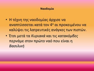 Ναοδομία

• Η τέχνη της ναοδομίας άρχισε να
αναπτύσσεται κατά τον 4ο αι προκειμένου να
καλύψει τις λατρευτικές ανάγκες των πιστών.
• Έτσι μετά τα Κυριακά και τις κατακόμβες
περνάμε στον πρώτο ναό που είναι η
Βασιλική

 