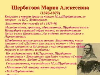 Щербатова Мария Алексеевна
(1820-1879)



Княгиня; в первом браке за князем М.А.Щербатовым, во
втором - за И.С. Лутковским.
Лермонтов был увлечён её в 1839-40.
Молодая вдова, красивая, образованная, Щербатова вела в
Петербурге светский образ жизни, но предпочитала
балам салон Карамзиных, где, видимо, познакомилась с
Лермонтовым.
Щербатова высоко ценила поэзию Лермонтова; после
чтения у неё «Демона» она сказала поэту: « Мне ваш
Демон нравится: я бы хотела с ним опуститься на дно
морское и полететь за облака.»
По свидетельству А.И.Тургенева, Щербатова
испытывала к Лермонтову серьёзное чувство «Сквозь
слёзы смеётся. Любит Лермонтова.».
Стихотворения, посвящённые М.А.Щербатовой:
«Молитва» («В минуту жизни трудную»);
«М.А.Щербатовой»;

 