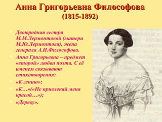 Анна Григорьевна Философова
(1815-1892)









Двоюродная сестра
М.М.Лермонтовой (матери
М.Ю.Лермонтова), жена
генерала А.И.Философова.
Анна Григорьевна – предмет
«второй» любви поэта. С её
именем связывают
стихотворения:
«К гению»;
«К…»(«Не привлекай меня
красой…»);
«Дереву».

 