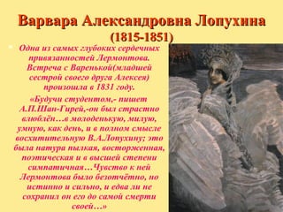 Варвара Александровна Лопухина
(1815-1851)



Одна из самых глубоких сердечных
привязанностей Лермонтова.
Встреча с Варенькой(младшей
сестрой своего друга Алексея)
произошла в 1831 году.
«Будучи студентом,- пишет
А.П.Шан-Гирей,-он был страстно
влюблён…в молоденькую, милую,
умную, как день, и в полном смысле
восхитительную В.А.Лопухину; это
была натура пылкая, восторженная,
поэтическая и в высшей степени
симпатичная…Чувство к ней
Лермонтова было безотчётно, но
истинно и сильно, и едва ли не
сохранил он его до самой смерти
своей…»

 