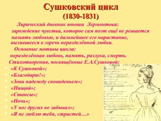 Сушковский цикл
(1830-1831)
Лирический дневник юноши Лермонтова:
зарождение чувства, которое сам поэт ещё не решается
назвать любовью, и дальнейшее его нарастание,
вылившееся в горечь неразделённой любви.
Основные мотивы цикла:
неразделённая любовь, память, разлука, смерть.
Стихотворения, посвящённые Е.А.Сушковой:
 «К Сушковой»;
 «Благодарю!»;
 «Зови надежду сновиденьем»;
 «Нищий»;
 «Стансы»;
 «Ночь»;
 «У ног других не забывал»;
 «Я не люблю тебя, страстей…»

 