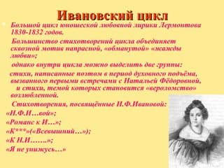 

Ивановский цикл

Большой цикл юношеской любовной лирики Лермонтова
1830-1832 годов.
Большинство стихотворений цикла объединяет
сквозной мотив напрасной, «обманутой» «жажды
любви»;
однако внутри цикла можно выделить две группы:
стихи, написанные поэтом в период духовного подъёма,
вызванного первыми встречами с Натальей Фёдоровной,
и стихи, темой которых становится «вероломство»
возлюбленной.
Стихотворения, посвящённые Н.Ф.Ивановой:
«Н.Ф.И…вой»;
«Романс к И…»;
«К***»(«Всевышний…»);
«К Н.И…….»;
«Я не унижусь…»

 