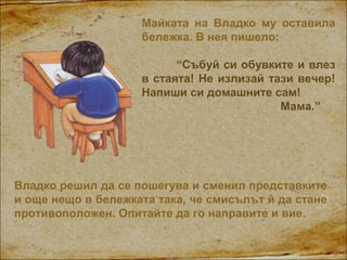 Майката на Владко му оставила
бележка. В нея пишело:
“Събуй си обувките и влез
в стаята! Не излизай тази вечер!
Напиши си ...