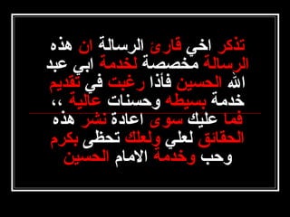 ‫تذكر اخي قارئ الرسالة ان هذه‬
‫الرسالة مخصصة لخدمة ابي عبد‬
‫ال الحسين فأذا رغبت في تقديم‬
‫خدمة بسيطه وحسنات عالية ،،‬
‫فما عليك سوى اعادة نشر هذه‬
‫الحقائق لعلي ولعلك تحظى بكرم‬
‫وحب وخدمة المام الحسين‬

 