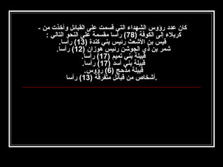 ‫كان عدد رؤوس الشهدا ء التي قسمت على القبائل وأخذت من -‬
‫كربل ء إلى الكوفة )87( رأسا مقسمة على النحو التالي :‬
‫قيس بن الشعث رئيس بني كندة )31( رأسا.‬
‫شمر بن ذي الجوشن رئيس هوزان )21( رأسا.‬
‫قبيلة بني تميم )71( رأسا.‬
‫قبيلة بني أسد )71( رأسا.‬
‫قبيلة مذحج )6( رؤوس.‬
‫.أشخاص من قبائل متفرقة )31( رأسا‬

 