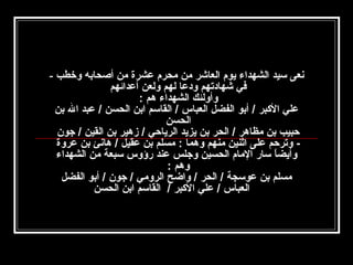 ‫نعى سيد الشهداء يوم العاشر امن امحرم عشرة امن أصحابه وخطب -‬
‫في شهادتهم ودعا لهم ولعن أعدائهم‬
‫وأولئك الشهداء هم :‬
‫علي الكبر / أبو الفضل العباس / القاسم ابن الحسن / عبد ال بن‬
‫الحسن‬
‫حبيب بن امظاهر / الحر بن يزيد الرياحي / زهير بن القين / جون‬
‫ وترحم على اثنين امنهم وهما : امسلم بن عقيل / هانئ بن عروة‬‫وأيضا سار الامام الحسين وجلس عند رؤوس سبعة امن الشهداء‬
‫ ً‬
‫وهم :‬
‫امسلم بن عوسجة / الحر / واضح الروامي / جون / أبو الفضل‬
‫العباس / علي الكبر / القاسم ابن الحسن‬

 
