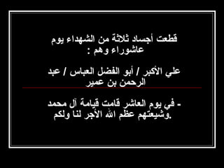 ‫قطعت أجساد ثلثة امن الشهداء يوم‬
‫عاشوراء وهم :‬
‫علي الكبر / أبو الفضل العباس / عبد‬
‫الرحمن بن عمير‬
‫ في يوم العاشر قاامت قياامة آل امحمد‬‫.وشيعتهم عظم ال الجر لنا ولكم‬

 