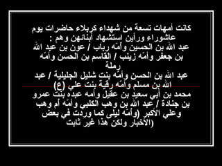 ‫كانت أامهات تسعة امن شهداء كربلء حاضرات يوم‬
‫عاشوراء ورأين استشهاد أبنائهن وهم :‬
‫عبد ال بن الحسين وأامه رباب / عون بن عبد ال‬
‫مُ  هّ‬
‫بن جعفر وأامه زينب / القاسم بن الحسن وأامه‬
‫ هّ‬
‫ هّ‬
‫راملة‬
‫عبد ال بن الحسن وأامه بنت شليل الجليلية / عبد‬
‫ هّ‬
‫ال بن امسلم وأامه رقية بنت علي )ع(‬
‫ هّ‬
‫امحمد بن أبي سعيد بن عقيل وأامه عبده بنت عمرو‬
‫بن جنادة / عبد ال بن وهب الكلبي وأامه أم وهب‬
‫ هّ مُ‬
‫وعلي الكبر )وأامه ليلى كما وردت في بعض‬
‫مُ  هّ‬
‫)الخبار ولكن هذا غير ثابت‬

 