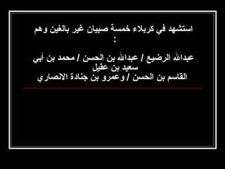 ‫استشهد في كربل ء خمسة صبيان غير بالغين وهم‬
‫:‬
‫‬
‫عبدال الرضيع / عبدال بن الحسن / محمد بن أبي‬
‫سعيد بن عقيل‬
‫القاسم بن الحسن / وعمرو بن جنادة الصنصاري‬

 