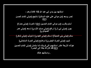 ‫استشهد بين يدي أبي عبد ال 51 غلما وهم :‬
‫ ً‬
‫صنصر وسعد )من موالي علي عليه السلم( / منج ح )مولى المام الحسن‬
‫نُ حِ‬
‫)ع((‬
‫أسلم وقارب )من موالي المام الحسين )ع(( / الحرث )مولى حمزة(‬
‫جون )مولى أبي ذر( / رافع )مولى مسلم الدزدي( / سعد )مولى عمر‬
‫الصيداوي(‬
‫سالم )مولى بني المدينة( / سالم )مولى العبدي( / شوذب )مولى شاكر(‬
‫شيب )مولى الحرث الجابري( / واض ح )مولى الحرث السلماصني(‬
‫هؤل ء الربعة عشر استشهدوا في كربل ء أما سلمان )مولى المام الحسين‬
‫)ع(( فقد كان قد بعثه إلى البصرة‬
‫. واستشهد هناك‬

 