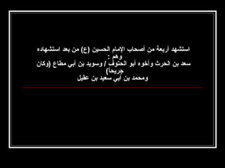 ‫استشهد أربعة من أصحاب المام الحسين )ع( من بعد استشهاده‬
‫وهم :‬
‫سعد بن الحرث وأخوه أبو الحتوف / وسويد بن أبي مطاع )وكان‬
‫جريحا(‬
‫ ً‬
‫ومحمد بن أبي سعيد بن عقيل‬

 