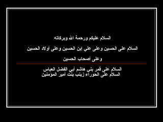 ‫السلم عليكم ورحمة ال وبركاته‬
‫السلم على الحسين وعلى علي إبن الحسين وعلى أولد الحسين‬
‫‬
‫وعلى أصحاب الحسين‬
‫السلم على قمر بني هاشم أبي الفضل العباس‬
‫السلم على الحورا ء زينب بنت أمير المؤمنين‬

 