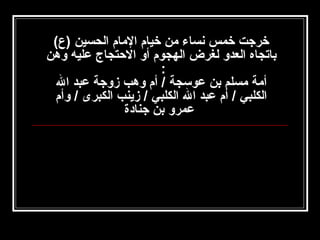 ‫خرجت خمس نساء امن خيام الامام الحسين )ع(‬
‫باتجاه العدو لغرض الهجوم أو التحتجاج عليه وهن‬
‫:‬
‫أامة امسلم بن عوسجة / أم وهب زوجة عبد ال‬
‫الكلبي / أم عبد ال الكلبي / زينب الكبرى / وأم‬
‫عمرو بن جنادة‬

 