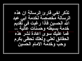 ‫تذكر اخي قارئ الرسالة ان هذه‬
‫الرسالة امخصصة لخدامة ابي عبد‬
‫ال الحسين فأذا رغبت في تقديم‬
‫خدامة بسيطه وتحسنات عالية ،،‬
‫فما عليك سوى اعادة نشر هذه‬
‫الحقائق لعلي ولعلك تحظى بكرم‬
‫وتحب وخدامة الامام الحسين‬

 
