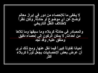 ‫ل يخفى ما للحصا ء من دور في إبراز معالم‬
‫ ً‬
‫أوضح عن أي موضوع أو حادثة, ولكن نظرا‬
‫لختل ف النقل التاريخي‬
‫‬
‫والمصادر في حادثة كربل ء وما سبقها وما تلها‬
‫من أحداث, ل يمكن الركون إلى إحصا ء دقيق‬
‫ومتفق عليه, وقد تجد‬
‫أحيانا تفاوتا كبيرا فيما نقل عنها, ومع ذلك نرى‬
‫ ً‬
‫ ً‬
‫أن عرض بعض الحصائيات يجعل ثورة كربل ء‬
‫أكثر‬

 