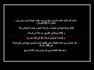 ‫امتدت فترة قيام المام الحسين )ع( من يوم رفضه البيعة ليزيد وحتى يوم -‬
‫عاشورا ء )571يوما( :‬
‫ ً‬
‫)21 يوما( منها في المدينة, و )أربعة أشهر وعشرة أيام( في مكة.‬
‫ ً‬
‫و )32 يوما( في الطريق من مكة إلى كربل ء.‬
‫ ً‬
‫و )ثمانية أيام( في كربل ء )2 إلى 01 محرم.(‬
‫ عدد المنازل بين مكة والكوفة والتي قطعها المام الحسين )ع( حتى بلغ كربل ء‬‫هي )81 منزل(.‬
‫ ً‬
‫.والمسافة الفاصلة بين كل منزل وآخر ثلثة فراسخ‬

 