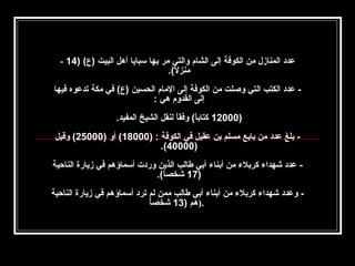 ‫عدد المنازل من الكوفة إلى الشام والتي مر بها سبايا أهل البيت )ع( )41 -‬
‫منزل(.‬
‫ ً‬
‫‬
‫ عدد الكتب التي وصلت من الكوفة إلى المام الحسين )ع( في مكة تدعوه فيها‬‫إلى القدوم هي :‬
‫‬
‫)00021 كتابا( وفقا لنقل الشيخ المفيد.‬
‫ ً‬
‫ ً‬
‫‬
‫ بلغ عدد من بايع مسلم بن عقيل في الكوفة : )00081( أو )00052( وقيل‬‫)00004(.‬
‫ عدد شهدا ء كربل ء من أبنا ء أبي طالب الذين وردت أسماؤهم في زيارة الناحية‬‫)71 شخصا(.‬
‫ ً‬
‫ وعدد شهدا ء كربل ء من أبنا ء أبي طالب ممن لم ترد أسماؤهم في زيارة الناحية‬‫ ً‬
‫.)هم )31 شخصا‬

 