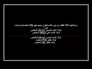 ‫واستشهد ثلثة أطفال من بني هاشم فيكون مجموعهم )33 شخصا( وهم كما -‬
‫يلي :‬
‫أولد المام الحسين )ع( )3( أشخاص.‬
‫أولد المام علي )ع()9( أشخاص.‬
‫أولد المام الحسن )ع( )4( أشخاص.‬
‫أولد عقيل )21( شخصا.‬
‫ ً‬
‫.أولد جعفر )4( أشخاص‬

 
