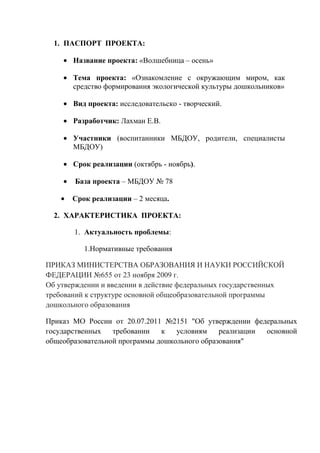 1. ПАСПОРТ ПРОЕКТА:
Название проекта: «Волшебница – осень»
Тема проекта: «Ознакомление с окружающим миром, как
средство формирования экологической культуры дошкольников»
Вид проекта: исследовательско - творческий.
Разработчик: Лахман Е.В.
Участники (воспитанники МБДОУ, родители, специалисты
МБДОУ)
Срок реализации (октябрь - ноябрь).
База проекта – МБДОУ № 78
Срок реализации – 2 месяца.
2. ХАРАКТЕРИСТИКА ПРОЕКТА:
1. Актуальность проблемы:
1.Нормативные требования
ПРИКАЗ МИНИСТЕРСТВА ОБРАЗОВАНИЯ И НАУКИ РОССИЙСКОЙ
ФЕДЕРАЦИИ №655 от 23 ноября 2009 г.
Об утверждении и введении в действие федеральных государственных
требований к структуре основной общеобразовательной программы
дошкольного образования
Приказ МО России от 20.07.2011 №2151 "Об утверждении федеральных
государственных
требовании
к
условиям
реализации
основной
общеобразовательной программы дошкольного образования"

 