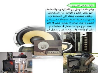 ‫ثانيا: مضخم الصـــوت :‬
‫وهو حلقة الوصل بين الميكرفون والسماعة‬
‫فهو يتلقى الصوت الواصل من الميكرفون‬
‫ويكثفه ويضخمه وينقله إلى السماعة وله‬
‫مستويات محددة لضبط استخدامه حتى يصل‬
‫الصوت واضحا صافيا ل يصحبه صفير 0 وهو‬
‫عدة أنواع منها ما يتحمل 4 سماعات او‬
‫اثنان أو واحدة وقد يصحبه جهاز تسجيل في‬
‫بعض أنواعه.‬

 