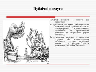 Публічні послуги
Публічні послуги - послуги, що
надаються:
а) публічним сектором (тобто органами
державної влади, органами місцевого
самоврядування,
підприємствами,
установами
та
організаціями
державної та комунальної форми
власності);
б) в окремих випадках – приватним
сектором
під
відповідальність
публічного
сектору
(публічної
влади) і за рахунок коштів
державного і місцевих бюджетів.

 