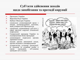 Суб’єкти здійснення заходів
щодо запобігання та протидії корупції











Президент України
Верховна Рада України
Кабінет Міністрів України
спеціально уповноважений орган з
питань антикорупційної політики,
який утворюється Президентом
спеціально уповноважені суб’єкти у
сфері протидії корупції (спеціальні
підрозділи)
Генеральний прокурор України та
підпорядковані йому прокурори
уповноважені підрозділи органів
державної влади
місцеві органи виконавчої влади,
органи місцевого самоврядування
підприємства, установи, організації,
їх посадові та службові особи, а
також
громадяни,
об’єднання
громадян за їх згодою

 