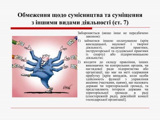 Обмеження щодо сумісництва та суміщення
з іншими видами діяльності (ст. 7)
Забороняється (якщо інше не передбачено
законом):
1) займатися іншою оплачуваною (крім
викладацької,
наукової
і творчої
діяльності,
медичної
практики,
інструкторської та суддівської практики
із спорту) або підприємницькою
діяльністю;
2) входити до складу правління, інших
виконавчих чи контрольних органів, чи
наглядової ради підприємства або
організації, що має на меті одержання
прибутку [крім випадків, коли особи
здійснюють функції з управління
акціями (частками, паями), що належать
державі чи територіальній громаді, та
представляють інтереси держави чи
територіальної
громади
в
раді
(спостережній раді), ревізійній комісії
господарської організації].

 