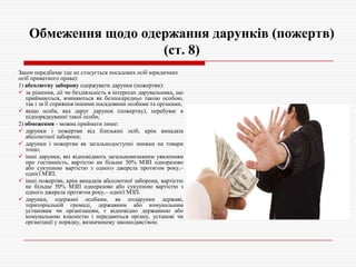 Обмеження щодо одержання дарунків (пожертв)
(ст. 8)
Закон передбачає (це не стосується посадових осіб юридичних
осіб приватного права):
1) абсолютну заборону одержувати дарунки (пожертви):
 за рішення, дії чи бездіяльність в інтересах дарувальника, що
приймаються, вчиняються як безпосередньо такою особою,
так і за її сприяння іншими посадовими особами та органами;
 якщо особа, яка дарує дарунок (пожертву), перебуває в
підпорядкуванні такої особи;
2) обмеження - можна приймати лише:
 дарунки і пожертви від близьких осіб, крім випадків
абсолютної заборони;
 дарунки і пожертви як загальнодоступні знижки на товари
тощо;
 інші дарунки, які відповідають загальновизнаним уявленням
про гостинність, вартістю не більше 50% МЗП одноразово
або сукупною вартістю з одного джерела протягом року,–
однієї МЗП;
 інші пожертви, крім випадків абсолютної заборони, вартістю
не більше 50% МЗП одноразово або сукупною вартістю з
одного джерела протягом року,– однієї МЗП.
 дарунки, одержані особами, як подарунки державі,
територіальній громаді, державним або комунальним
установам чи організаціям, є відповідно державною або
комунальною власністю і передаються органу, установі чи
організації у порядку, визначеному законодавством.

 
