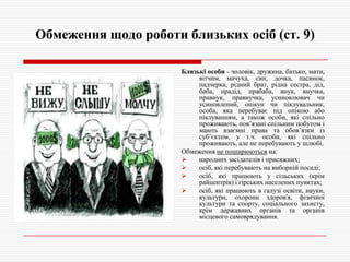 Обмеження щодо роботи близьких осіб (ст. 9)
Близькі особи - чоловік, дружина, батько, мати,
вітчим, мачуха, син, дочка, пасинок,
падчерка, рідний брат, рідна сестра, дід,
баба, прадід, прабаба, внук, внучка,
правнук, правнучка, усиновлювач чи
усиновлений, опікун чи піклувальник,
особа, яка перебуває під опікою або
піклуванням, а також особи, які спільно
проживають, пов’язані спільним побутом і
мають взаємні права та обов’язки із
суб’єктом, у т.ч. особи, які спільно
проживають, але не перебувають у шлюбі.
Обмеження не поширюються на:

народних засідателів і присяжних;

осіб, які перебувають на виборній посаді;

осіб, які працюють у сільських (крім
райцентрів) і гірських населених пунктах;

осіб, які працюють в галузі освіти, науки,
культури, охорони здоров'я, фізичної
культури та спорту, соціального захисту,
крім державних органів та органів
місцевого самоврядування.

 
