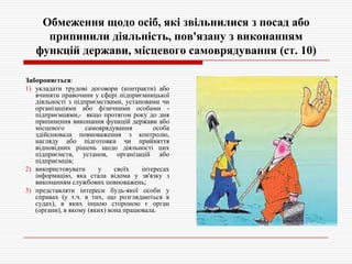 Обмеження щодо осіб, які звільнилися з посад або
припинили діяльність, пов'язану з виконанням
функцій держави, місцевого самоврядування (ст. 10)
Забороняється:
1) укладати трудові договори (контракти) або
вчиняти правочини у сфері підприємницької
діяльності з підприємствами, установами чи
організаціями або фізичними особами підприємцями,- якщо протягом року до дня
припинення виконання функцій держави або
місцевого
самоврядування
особа
здійснювала повноваження з контролю,
нагляду або підготовки чи прийняття
відповідних рішень щодо діяльності цих
підприємств, установ, організацій або
підприємців;
2) використовувати
у
своїх
інтересах
інформацію, яка стала відома у зв'язку з
виконанням службових повноважень;
3) представляти інтереси будь-якої особи у
справах (у т.ч. в тих, що розглядаються в
судах), в яких іншою стороною є орган
(органи), в якому (яких) вона працювала.

 