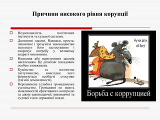Причини високого рівня корупції









Недосконалість
політичних
інститутів та судової системи.
Двозначні закони. Навпаки, просте,
лаконічне і зрозуміле законодавство
полегшує його застосування і
скорочує потребу у великому
апараті чиновників.
Незнання або нерозуміння законів
населенням. Це дозволяє посадовим
особам зловживати.
Кумівство
та
політичне
заступництво,
внаслідок
чого
формуються
особисті
стосунки
(таємні домовленості).
Нерозвинене (слабке) громадянське
суспільство. Громадяни не мають
можливостей ефективного контролю
за діями законодавчої, виконавчої та
судової гілок державної влади.

 