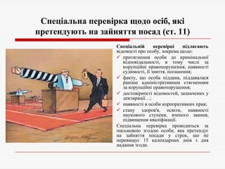Спеціальна перевірка щодо осіб, які
претендують на зайняття посад (ст. 11)
Спеціальній
перевірці
підлягають
відомості про особу, зокрема щодо:
 притягнення особи до кримінальної
відповідальності, в тому числі за
корупційні правопорушення, наявності
судимості, її зняття, погашення;
 факту, що особа піддана, піддавалася
раніше адміністративним стягненням
за корупційні правопорушення;
 достовірності відомостей, зазначених у
декларації…;
 наявності в особи корпоративних прав;
 стану здоров'я, освіти, наявності
наукового ступеня, вченого звання,
підвищення кваліфікації.
Спеціальна перевірка проводиться за
письмовою згодою особи, яка претендує
на зайняття посади у строк, що не
перевищує 15 календарних днів з дня
надання згоди.

 